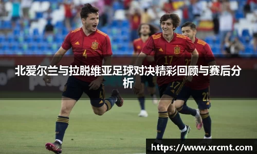 北爱尔兰与拉脱维亚足球对决精彩回顾与赛后分析